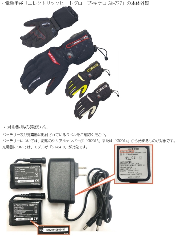 株式会社コミネ　電熱手袋用バッテリー及び充電器 電熱手袋「エレクトリックヒートグローブ-キケロ GK-777」の本体外観、対象製品の確認方法　バッテリー及び充電器に貼付されているラベルをご確認ください。バッテリーについてはシリアルナンバーが「SR2013」または「SR2014」から始まるもの、充電器についてはモデルが「SH-8410」が対象です。