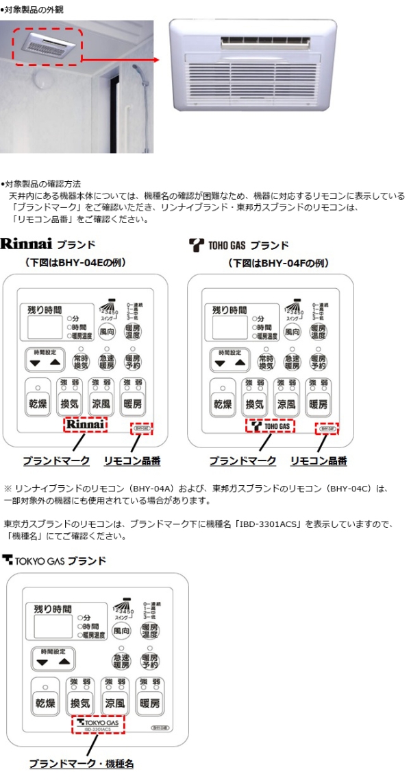 リンナイ株式会社　温水式浴室換気乾燥暖房機　外観図　対象製品の確認方法　天井内にある機器本体については、機種名の確認が困難なため、機器に対応するリモコンに表示している「ブランドマーク」をご確認いただき、リンナイブランド・東邦ガスブランドのリモコンは、「リモコン品番」をご確認ください。　※ リンナイブランドのリモコン（BHY-04A）および、東邦ガスブランドのリモコン（BHY-04C）は、一部対象外の機器にも使用されている場合があります。　東京ガスブランドのリモコンは、ブランドマーク下に機種名「IBD-3301ACS」を表示していますので、「機種名」にてご確認ください。